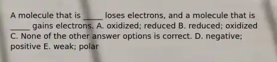 A molecule that is _____ loses electrons, and a molecule that is _____ gains electrons. A. oxidized; reduced B. reduced; oxidized C. None of the other answer options is correct. D. negative; positive E. weak; polar