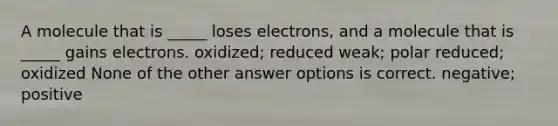 A molecule that is _____ loses electrons, and a molecule that is _____ gains electrons. oxidized; reduced weak; polar reduced; oxidized None of the other answer options is correct. negative; positive