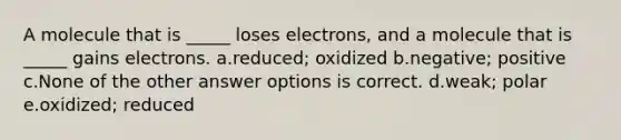 A molecule that is _____ loses electrons, and a molecule that is _____ gains electrons. a.reduced; oxidized b.negative; positive c.None of the other answer options is correct. d.weak; polar e.oxidized; reduced