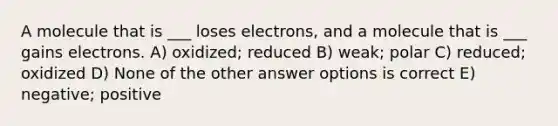 A molecule that is ___ loses electrons, and a molecule that is ___ gains electrons. A) oxidized; reduced B) weak; polar C) reduced; oxidized D) None of the other answer options is correct E) negative; positive