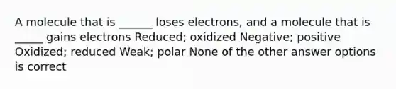 A molecule that is ______ loses electrons, and a molecule that is _____ gains electrons Reduced; oxidized Negative; positive Oxidized; reduced Weak; polar None of the other answer options is correct