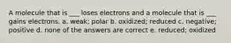 A molecule that is ___ loses electrons and a molecule that is ___ gains electrons. a. weak; polar b. oxidized; reduced c. negative; positive d. none of the answers are correct e. reduced; oxidized