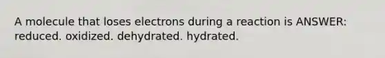 A molecule that loses electrons during a reaction is ANSWER: reduced. oxidized. dehydrated. hydrated.