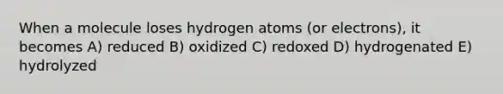 When a molecule loses hydrogen atoms (or electrons), it becomes A) reduced B) oxidized C) redoxed D) hydrogenated E) hydrolyzed