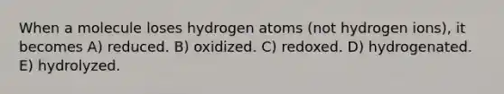 When a molecule loses hydrogen atoms (not hydrogen ions), it becomes A) reduced. B) oxidized. C) redoxed. D) hydrogenated. E) hydrolyzed.