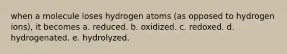 when a molecule loses hydrogen atoms (as opposed to hydrogen ions), it becomes a. reduced. b. oxidized. c. redoxed. d. hydrogenated. e. hydrolyzed.