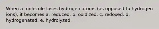 When a molecule loses hydrogen atoms (as opposed to hydrogen ions), it becomes a. reduced. b. oxidized. c. redoxed. d. hydrogenated. e. hydrolyzed.