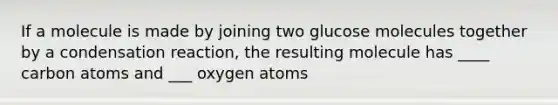 If a molecule is made by joining two glucose molecules together by a condensation reaction, the resulting molecule has ____ carbon atoms and ___ oxygen atoms