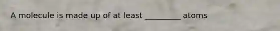 A molecule is made up of at least _________ atoms