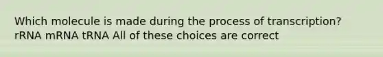 Which molecule is made during the process of transcription? rRNA mRNA tRNA All of these choices are correct