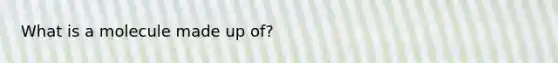 What is a molecule made up of?