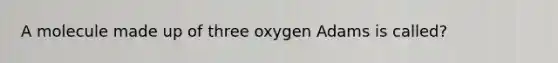 A molecule made up of three oxygen Adams is called?