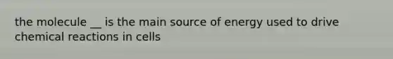 the molecule __ is the main source of energy used to drive chemical reactions in cells
