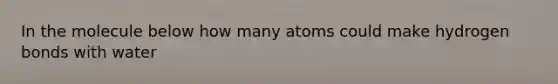 In the molecule below how many atoms could make hydrogen bonds with water