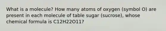 What is a molecule? How many atoms of oxygen (symbol O) are present in each molecule of table sugar (sucrose), whose chemical formula is C12H22O11?