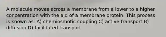 A molecule moves across a membrane from a lower to a higher concentration with the aid of a membrane protein. This process is known as: A) chemiosmotic coupling C) active transport B) diffusion D) facilitated transport