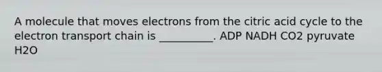 A molecule that moves electrons from the citric acid cycle to the electron transport chain is __________. ADP NADH CO2 pyruvate H2O