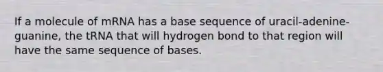 If a molecule of mRNA has a base sequence of uracil-adenine-guanine, the tRNA that will hydrogen bond to that region will have the same sequence of bases.