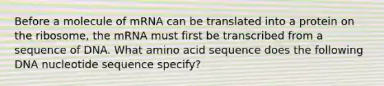 Before a molecule of mRNA can be translated into a protein on the ribosome, the mRNA must first be transcribed from a sequence of DNA. What amino acid sequence does the following DNA nucleotide sequence specify?