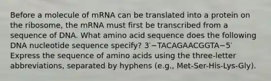 Before a molecule of mRNA can be translated into a protein on the ribosome, the mRNA must first be transcribed from a sequence of DNA. What amino acid sequence does the following DNA nucleotide sequence specify? 3′−TACAGAACGGTA−5′ Express the sequence of amino acids using the three-letter abbreviations, separated by hyphens (e.g., Met-Ser-His-Lys-Gly).