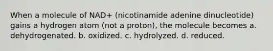 When a molecule of NAD+ (nicotinamide adenine dinucleotide) gains a hydrogen atom (not a proton), the molecule becomes a. dehydrogenated. b. oxidized. c. hydrolyzed. d. reduced.