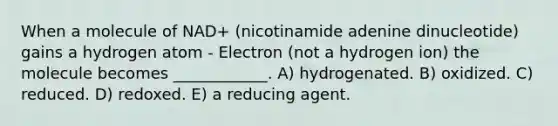 When a molecule of NAD+ (nicotinamide adenine dinucleotide) gains a hydrogen atom - Electron (not a hydrogen ion) the molecule becomes ____________. A) hydrogenated. B) oxidized. C) reduced. D) redoxed. E) a reducing agent.