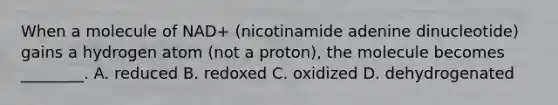 When a molecule of NAD+ (nicotinamide adenine dinucleotide) gains a hydrogen atom (not a proton), the molecule becomes ________. A. reduced B. redoxed C. oxidized D. dehydrogenated