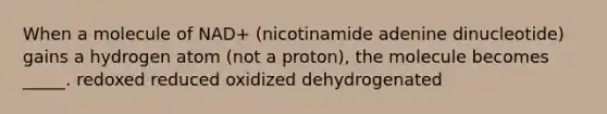 When a molecule of NAD+ (nicotinamide adenine dinucleotide) gains a hydrogen atom (not a proton), the molecule becomes _____. redoxed reduced oxidized dehydrogenated