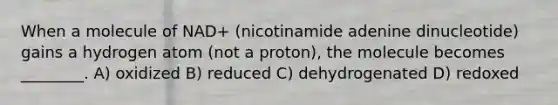 When a molecule of NAD+ (nicotinamide adenine dinucleotide) gains a hydrogen atom (not a proton), the molecule becomes ________. A) oxidized B) reduced C) dehydrogenated D) redoxed