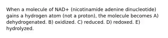 When a molecule of NAD+ (nicotinamide adenine dinucleotide) gains a hydrogen atom (not a proton), the molecule becomes A) dehydrogenated. B) oxidized. C) reduced. D) redoxed. E) hydrolyzed.