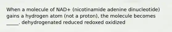 When a molecule of NAD+ (nicotinamide adenine dinucleotide) gains a hydrogen atom (not a proton), the molecule becomes _____. dehydrogenated reduced redoxed oxidized