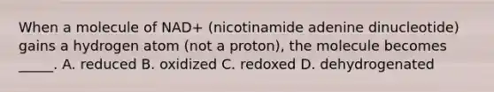 When a molecule of NAD+ (nicotinamide adenine dinucleotide) gains a hydrogen atom (not a proton), the molecule becomes _____. A. reduced B. oxidized C. redoxed D. dehydrogenated