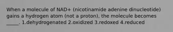 When a molecule of NAD+ (nicotinamide adenine dinucleotide) gains a hydrogen atom (not a proton), the molecule becomes _____. 1.dehydrogenated 2.oxidized 3.redoxed 4.reduced