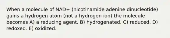 When a molecule of NAD+ (nicotinamide adenine dinucleotide) gains a hydrogen atom (not a hydrogen ion) the molecule becomes A) a reducing agent. B) hydrogenated. C) reduced. D) redoxed. E) oxidized.