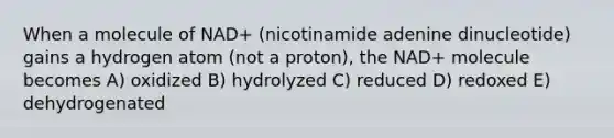 When a molecule of NAD+ (nicotinamide adenine dinucleotide) gains a hydrogen atom (not a proton), the NAD+ molecule becomes A) oxidized B) hydrolyzed C) reduced D) redoxed E) dehydrogenated