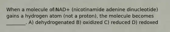 When a molecule of NAD+ (nicotinamide adenine dinucleotide) gains a hydrogen atom (not a proton), the molecule becomes ________. A) dehydrogenated B) oxidized C) reduced D) redoxed