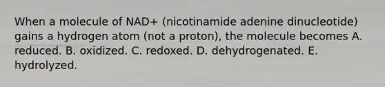 When a molecule of NAD+ (nicotinamide adenine dinucleotide) gains a hydrogen atom (not a proton), the molecule becomes A. reduced. B. oxidized. C. redoxed. D. dehydrogenated. E. hydrolyzed.