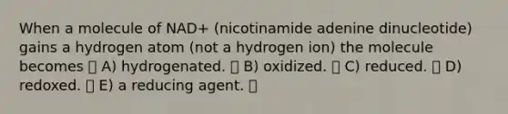 When a molecule of NAD+ (nicotinamide adenine dinucleotide) gains a hydrogen atom (not a hydrogen ion) the molecule becomes A) hydrogenated. B) oxidized. C) reduced. D) redoxed. E) a reducing agent.