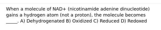 When a molecule of NAD+ (nicotinamide adenine dinucleotide) gains a hydrogen atom (not a proton), the molecule becomes _____. A) Dehydrogenated B) Oxidized C) Reduced D) Redoxed