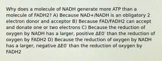 Why does a molecule of NADH generate more ATP than a molecule of FADH2? A) Because NAD+/NADH is an obligatory 2 electron donor and acceptor B) Because FAD/FADH2 can accept and donate one or two electrons C) Because the reduction of oxygen by NADH has a larger, positive ΔE0′ than the reduction of oxygen by FADH2 D) Because the reduction of oxygen by NADH has a larger, negative ΔE0′ than the reduction of oxygen by FADH2