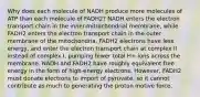 Why does each molecule of NADH produce more molecules of ATP than each molecule of FADH2? NADH enters the electron transport chain in the inner-mitrochondrial membrane, while FADH2 enters the electron transport chain in the outer membrane of the mitochondria. FADH2 electrons have less energy, and enter the electron transport chain at complex II instead of complex I, pumping fewer total H+ ions across the membrane. NADH and FADH2 have roughly equivalent free energy in the form of high-energy electrons. However, FADH2 must donate electrons to import of pyruvate, so it cannot contribute as much to generating the proton motive force.