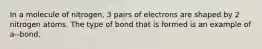 In a molecule of nitrogen, 3 pairs of electrons are shaped by 2 nitrogen atoms. The type of bond that is formed is an example of a--bond.