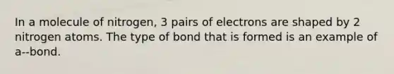 In a molecule of nitrogen, 3 pairs of electrons are shaped by 2 nitrogen atoms. The type of bond that is formed is an example of a--bond.