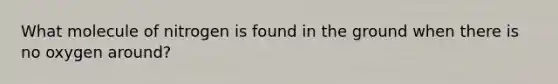 What molecule of nitrogen is found in the ground when there is no oxygen around?