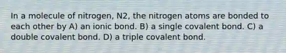 In a molecule of nitrogen, N2, the nitrogen atoms are bonded to each other by A) an ionic bond. B) a single covalent bond. C) a double covalent bond. D) a triple covalent bond.