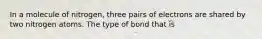 In a molecule of nitrogen, three pairs of electrons are shared by two nitrogen atoms. The type of bond that is