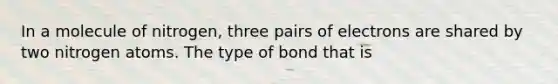 In a molecule of nitrogen, three pairs of electrons are shared by two nitrogen atoms. The type of bond that is