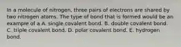 In a molecule of nitrogen, three pairs of electrons are shared by two nitrogen atoms. The type of bond that is formed would be an example of a A. single covalent bond. B. double covalent bond. C. triple covalent bond. D. polar covalent bond. E. hydrogen bond.