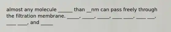 almost any molecule ______ than __nm can pass freely through the filtration membrane. _____, _____, _____, ____ ____, ____ ___, ____ ____, and _____