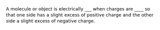 A molecule or object is electrically ___ when charges are ____ so that one side has a slight excess of positive charge and the other side a slight excess of negative charge.